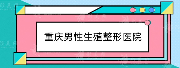 重庆男性生殖整形医院哪家好？排行榜严选3家，正规又专业！