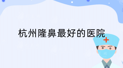 杭州隆鼻做的好的医院是哪家？推荐排行top5，反馈都不错