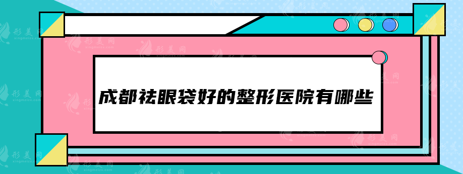 成都祛眼袋好的整形医院有哪些，这些医院都上榜了~