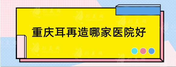 重庆耳再造哪家医院好？做小耳畸形好的医院分享！