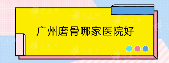 广州磨骨哪家医院好？排名前五美恩，中家医，广大等备受好评