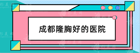 成都隆胸好的医院有哪些？米兰、华美、西区等排行top5！