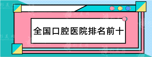 2023全国口腔医院排行榜前十名！华西、北大口腔等优选分享！