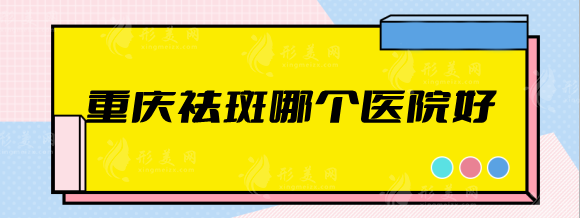 重庆祛斑哪个医院好？美仑美奂、艺星、军美等排行前五