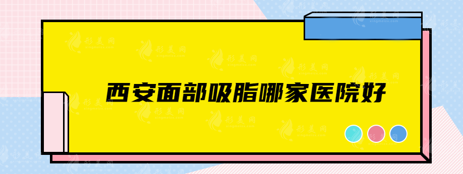 西安面部吸脂哪家医院好？美莱、国际医学中心医院、叶子等参选