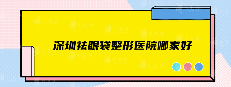 深圳祛眼袋整形医院哪家好？上榜的这几家医院有没有你中意的