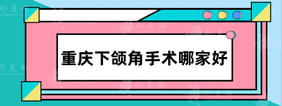 重庆下颌角手术哪家好？排行名单：华美、松山、星荣等实力对比