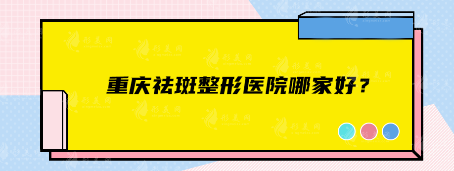 重庆祛斑整形医院哪家好？当地人力荐实力派口碑医院