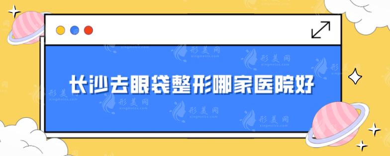 长沙去眼袋整形哪家医院好？排名前五榜单在线公布，一起来看看