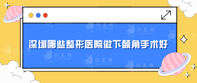 深圳哪些整形医院做下颌角手术好？汇总人气医院，一起来看看