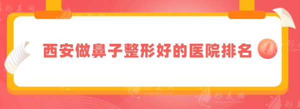 西安做鼻子整形好的医院排名，5家好口碑医院名单全新出炉！