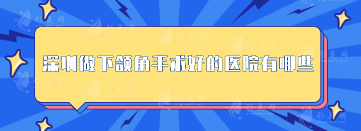 深圳做下颌角手术好的医院有哪些？上榜的医院安全又正规