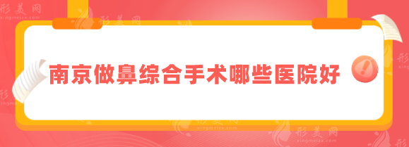 南京做鼻综合手术哪些医院好？华美、南京鼓楼、艺星等好评上榜